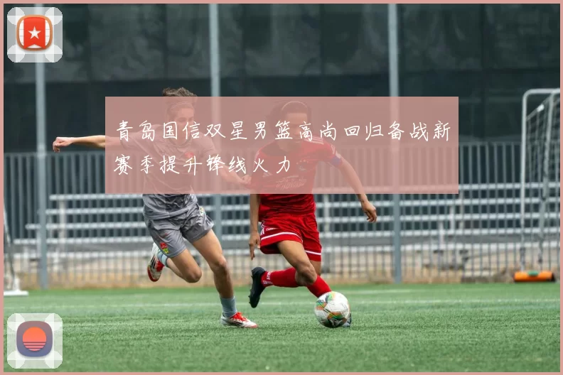 青岛国信双星男篮高尚回归备战新赛季提升锋线火力