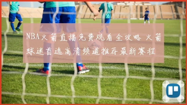 NBA火箭直播免费观看全攻略 火箭球迷首选高清频道推荐最新赛程