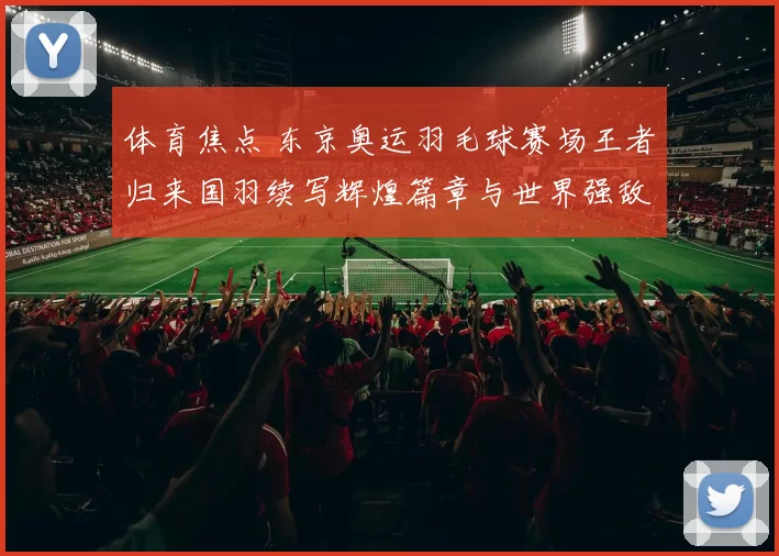 体育焦点 东京奥运羽毛球赛场王者归来国羽续写辉煌篇章与世界强敌再起风云