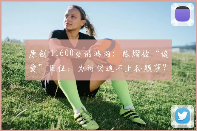 原创 11600分的鸿沟：陈熠被“偏爱”困住，为何仍追不上孙颖莎？