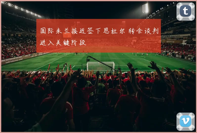 国际米兰接近签下恩杜尔 转会谈判进入关键阶段