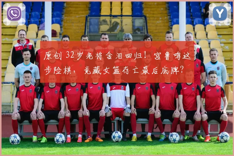 原创 32岁老将含泪回归！宫鲁鸣这步险棋，竟藏女篮存亡最后底牌？