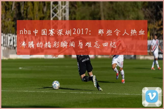 nba中国赛深圳2017：那些令人热血沸腾的精彩瞬间与难忘回忆