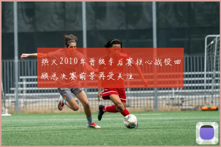 热火2010年晋级季后赛核心战役回顾总决赛前景再受关注