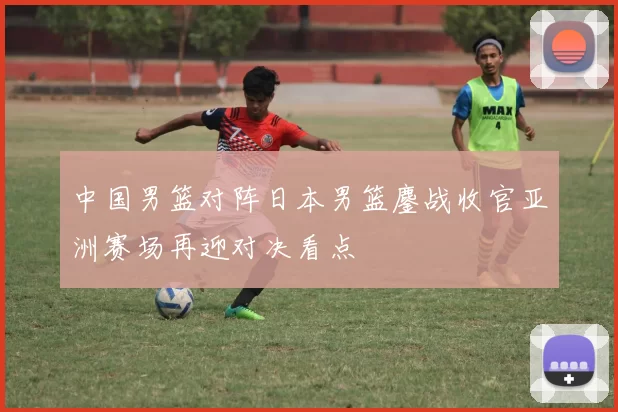 中国男篮对阵日本男篮鏖战收官亚洲赛场再迎对决看点