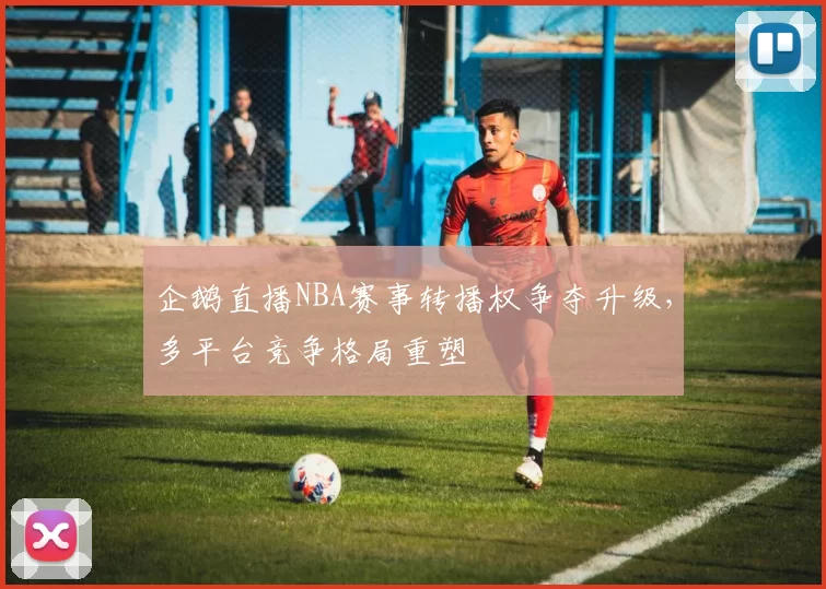 企鹅直播NBA赛事转播权争夺升级,多平台竞争格局重塑