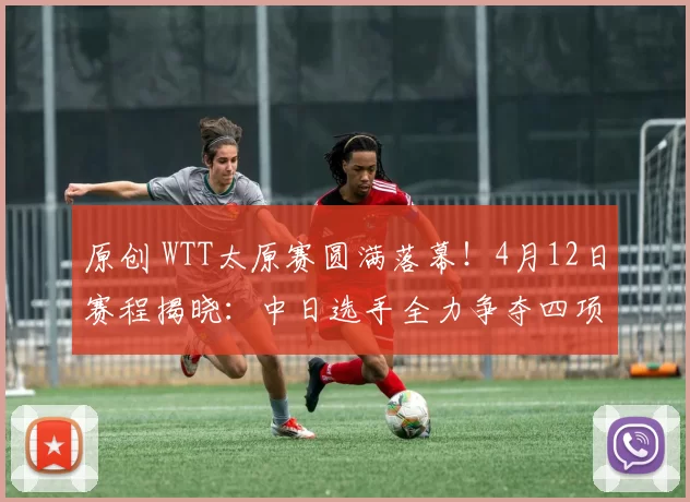 原创 WTT太原赛圆满落幕！4月12日赛程揭晓：中日选手全力争夺四项冠军