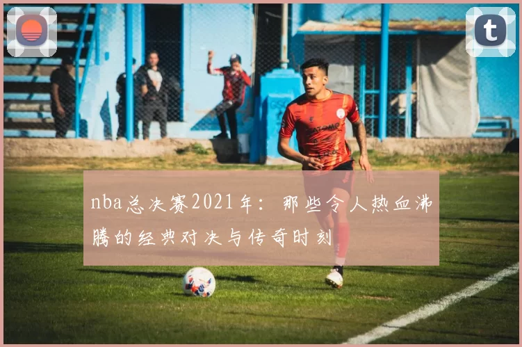 nba总决赛2021年:那些令人热血沸腾的经典对决与传奇时刻