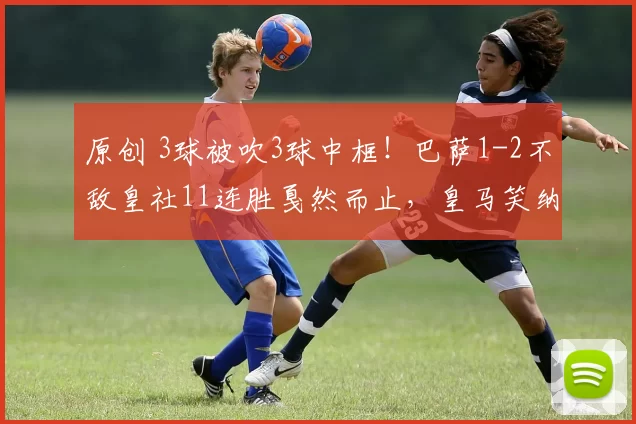 原创 3球被吹3球中框!巴萨1-2不敌皇社11连胜戛然而止,皇马笑纳大礼