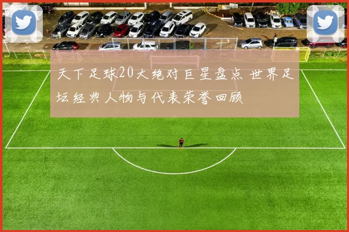 天下足球20大绝对巨星盘点 世界足坛经典人物与代表荣誉回顾