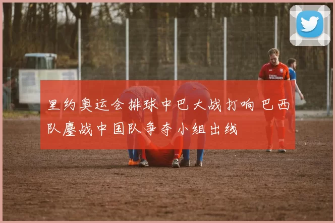 里约奥运会排球中巴大战打响 巴西队鏖战中国队争夺小组出线