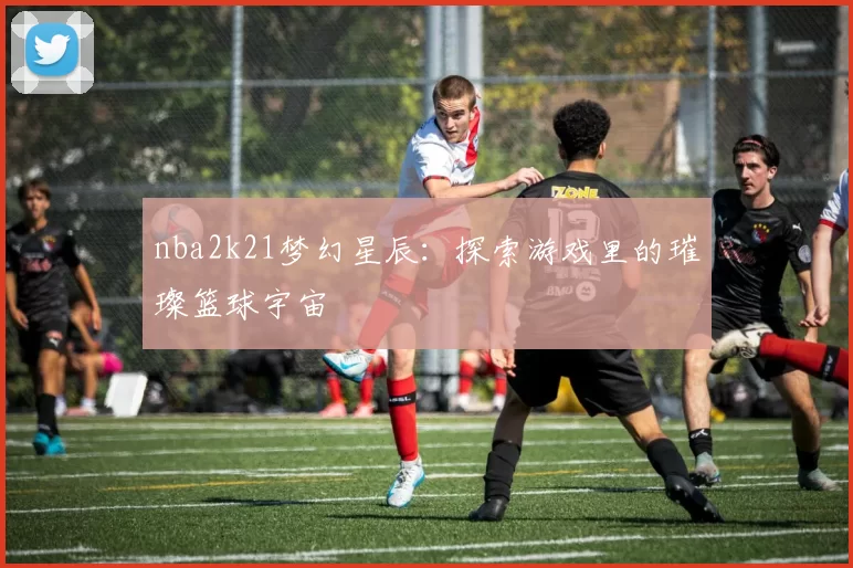 nba2k21梦幻星辰：探索游戏里的璀璨篮球宇宙