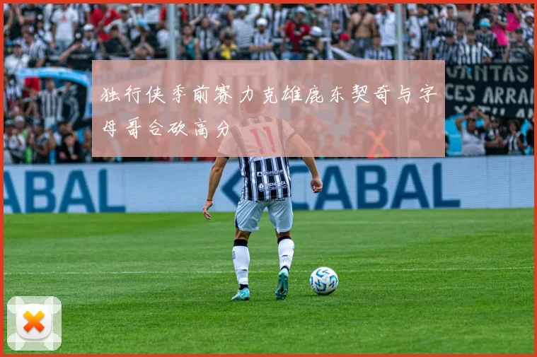 独行侠季前赛力克雄鹿东契奇与字母哥合砍高分