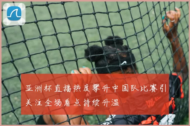 亚洲杯直播热度攀升中国队比赛引关注全场看点持续升温