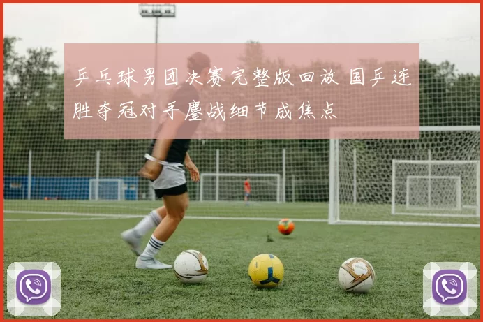 乒乓球男团决赛完整版回放 国乒连胜夺冠对手鏖战细节成焦点