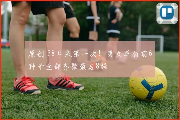 原创 58年来第一次!男女单打前6种子全部齐聚最后8强