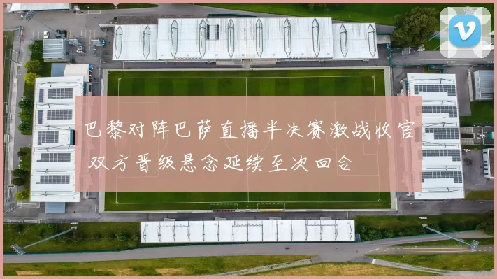 巴黎对阵巴萨直播半决赛激战收官 双方晋级悬念延续至次回合