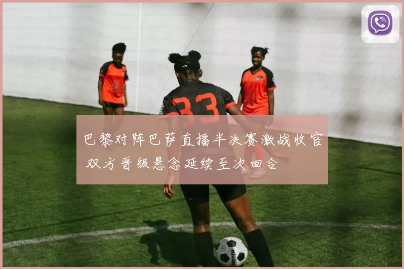 巴黎对阵巴萨直播半决赛激战收官 双方晋级悬念延续至次回合