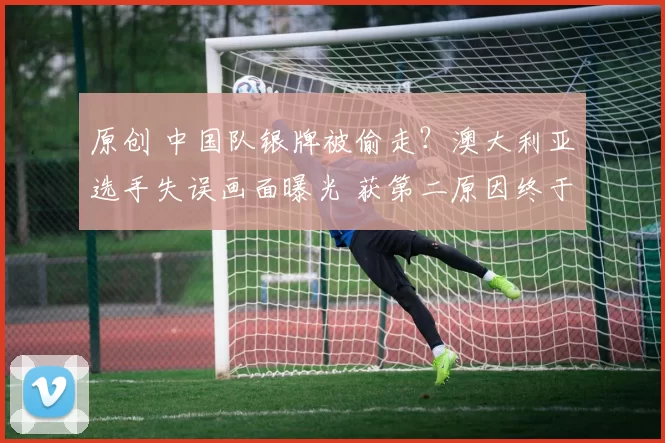 原创 中国队银牌被偷走？澳大利亚选手失误画面曝光 获第二原因终于找到