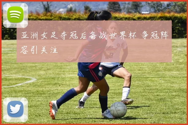 亚洲女足夺冠后备战世界杯 争冠阵容引关注