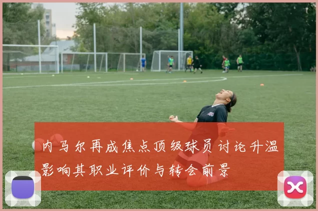 内马尔再成焦点顶级球员讨论升温影响其职业评价与转会前景