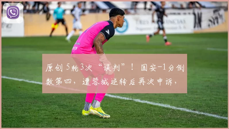 原创 5轮3次“误判”！国安-1分倒数第四，遭蓉城逆转后再次申诉，韦世豪被禁赛追罚？