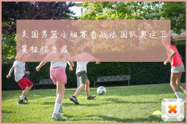 美国男篮小组赛首战法国队奥运卫冕征程开启