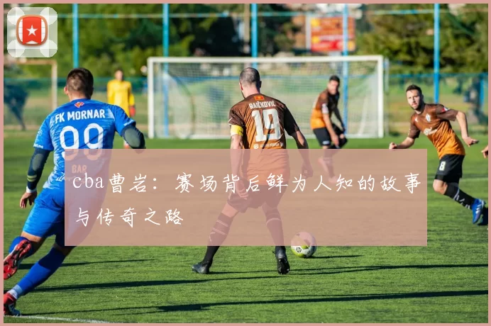 cba曹岩：赛场背后鲜为人知的故事与传奇之路