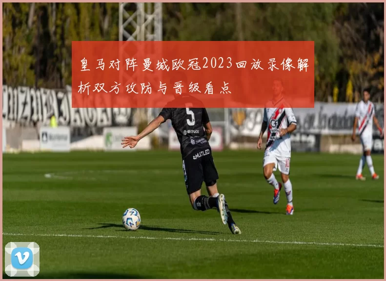 皇马对阵曼城欧冠2023回放录像解析双方攻防与晋级看点
