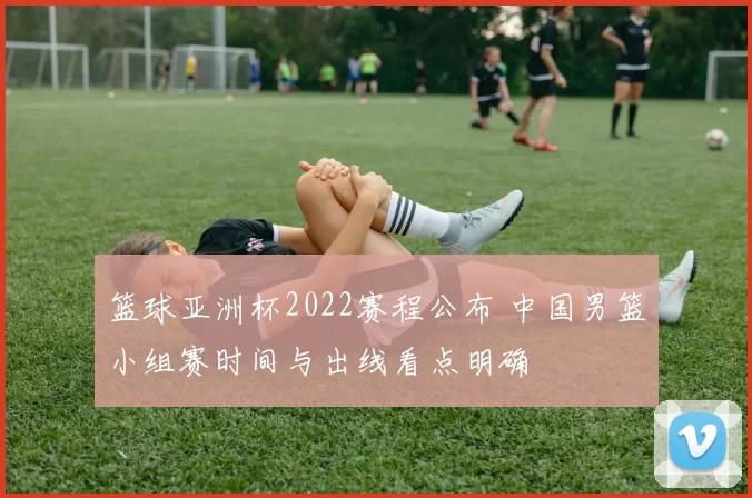 篮球亚洲杯2022赛程公布 中国男篮小组赛时间与出线看点明确