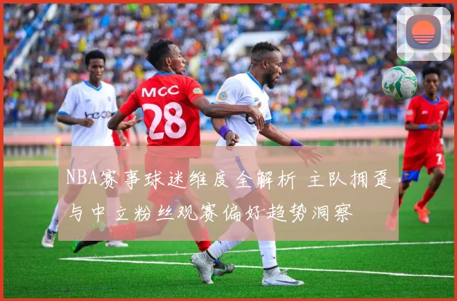 NBA赛事球迷维度全解析 主队拥趸与中立粉丝观赛偏好趋势洞察