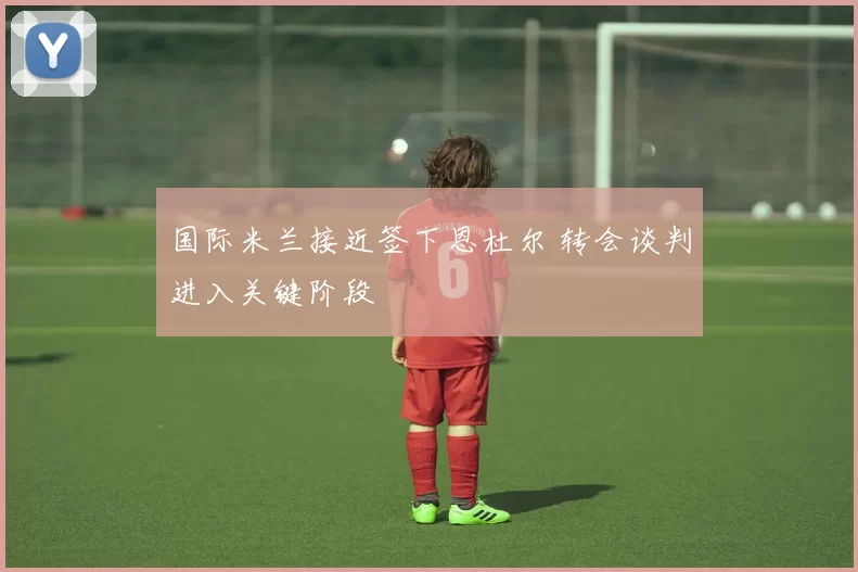 国际米兰接近签下恩杜尔 转会谈判进入关键阶段