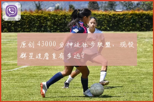 原创 43000 分神迹独步联盟，现役群星追詹皇有多远？