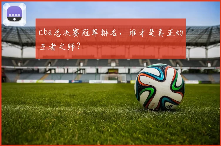 nba总决赛冠军排名，谁才是真正的王者之师？