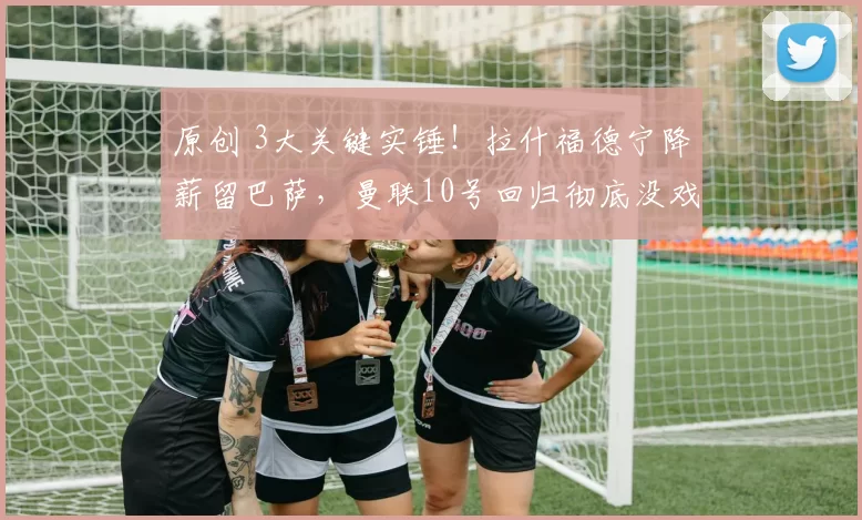 原创 3大关键实锤!拉什福德宁降薪留巴萨,曼联10号回归彻底没戏?