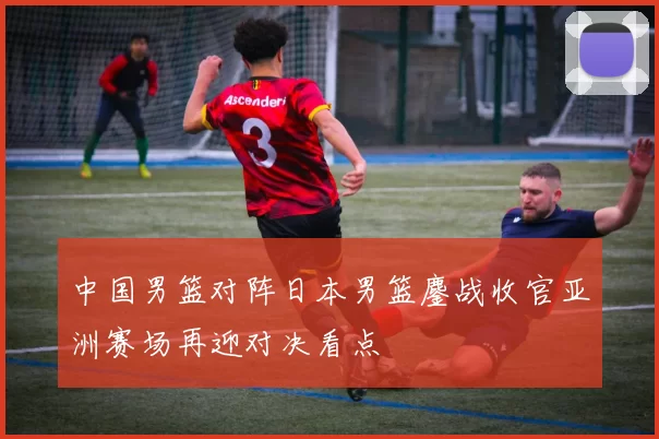中国男篮对阵日本男篮鏖战收官亚洲赛场再迎对决看点