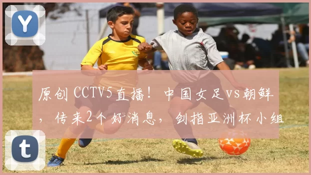 原创 CCTV5直播!中国女足vs朝鲜,传来2个好消息,剑指亚洲杯小组头名