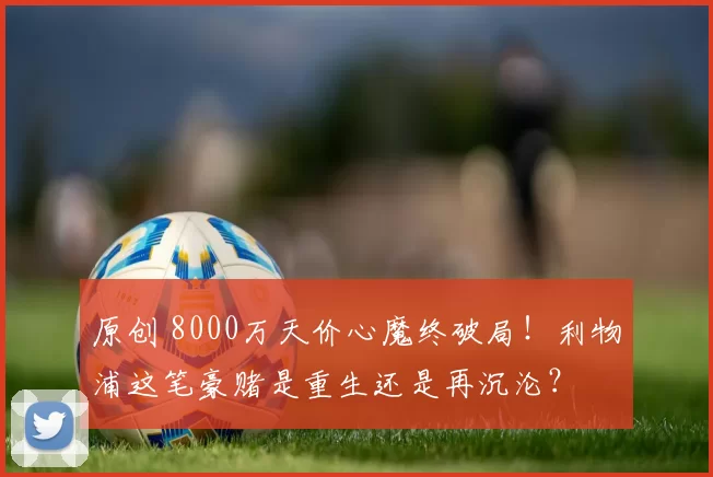 原创 8000万天价心魔终破局！利物浦这笔豪赌是重生还是再沉沦？