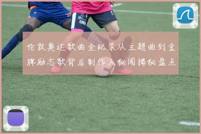 伦敦奥运歌曲全纪录从主题曲到金牌励志歌背后制作人秘闻揭秘盘点