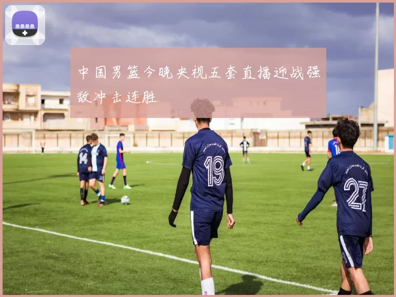 中国男篮今晚央视五套直播迎战强敌冲击连胜