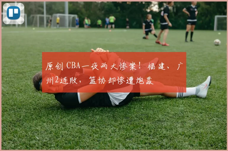 原创 CBA一夜两大惨案！福建、广州2连败，篮协却惨遭炮轰