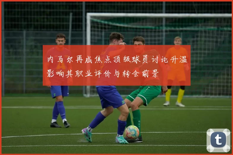 内马尔再成焦点顶级球员讨论升温影响其职业评价与转会前景