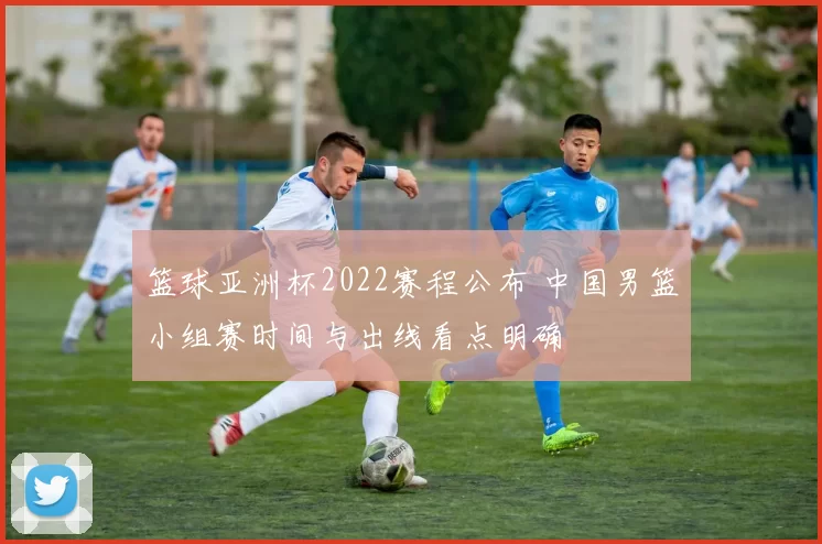 篮球亚洲杯2022赛程公布 中国男篮小组赛时间与出线看点明确