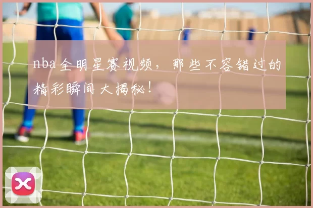 nba全明星赛视频，那些不容错过的精彩瞬间大揭秘！