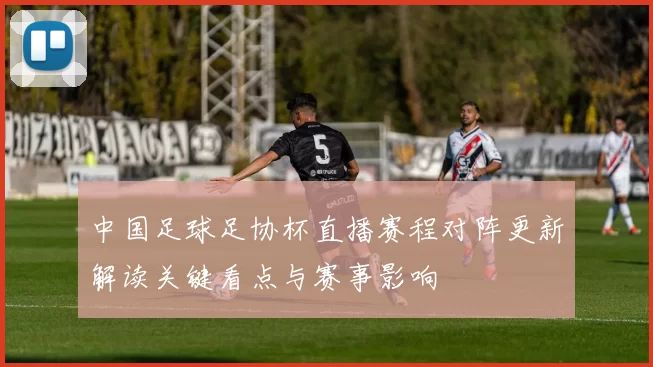 中国足球足协杯直播赛程对阵更新解读关键看点与赛事影响