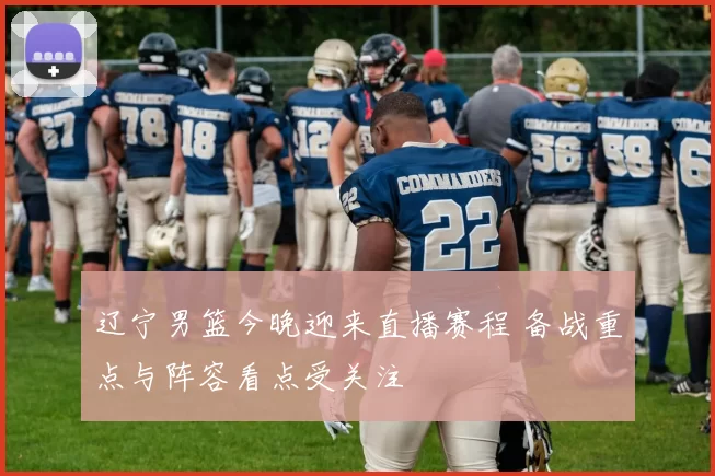 辽宁男篮今晚迎来直播赛程 备战重点与阵容看点受关注