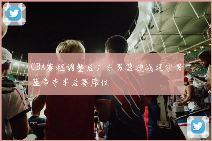 CBA赛程调整后广东男篮迎战辽宁男篮争夺季后赛席位