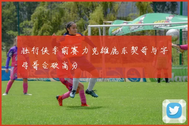 独行侠季前赛力克雄鹿东契奇与字母哥合砍高分