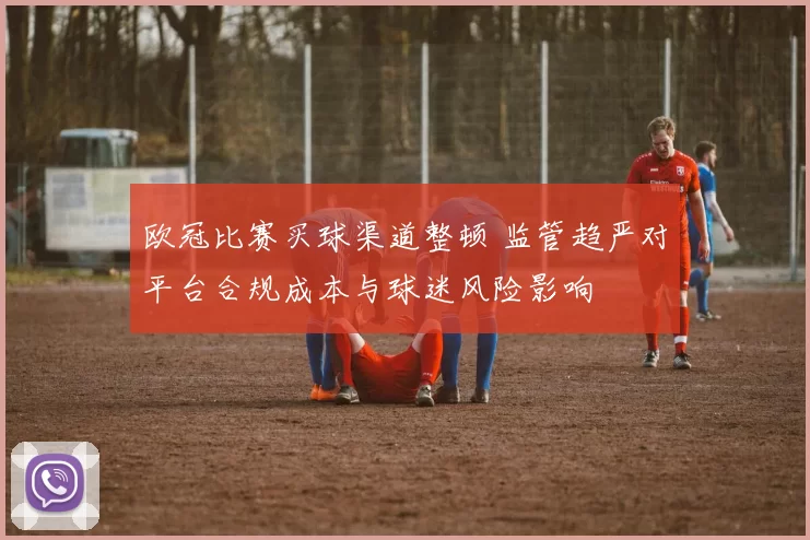 欧冠比赛买球渠道整顿 监管趋严对平台合规成本与球迷风险影响