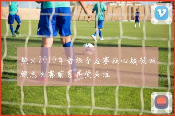 热火2010年晋级季后赛核心战役回顾总决赛前景再受关注